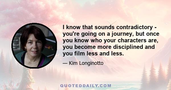 I know that sounds contradictory - you're going on a journey, but once you know who your characters are, you become more disciplined and you film less and less.