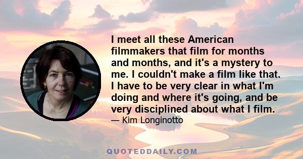 I meet all these American filmmakers that film for months and months, and it's a mystery to me. I couldn't make a film like that. I have to be very clear in what I'm doing and where it's going, and be very disciplined