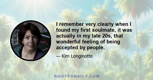 I remember very clearly when I found my first soulmate, it was actually in my late 20s, that wonderful feeling of being accepted by people.