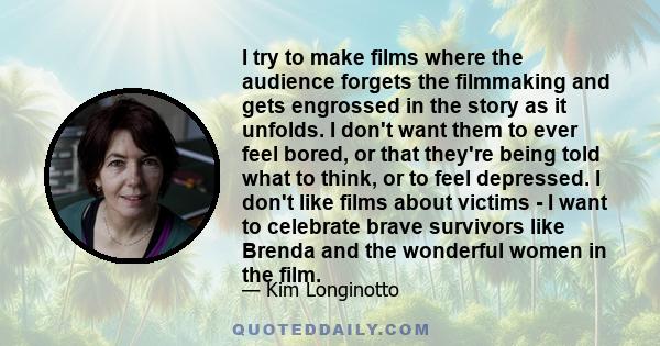 I try to make films where the audience forgets the filmmaking and gets engrossed in the story as it unfolds. I don't want them to ever feel bored, or that they're being told what to think, or to feel depressed. I don't