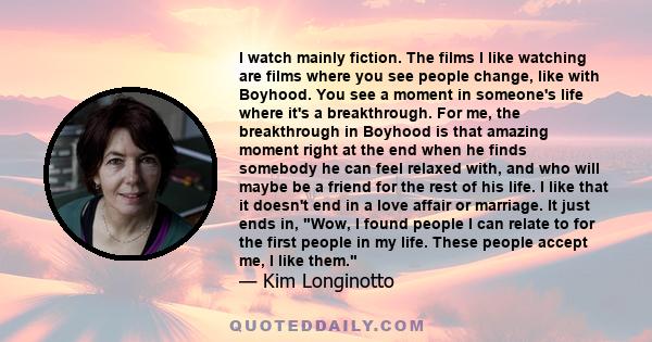 I watch mainly fiction. The films I like watching are films where you see people change, like with Boyhood. You see a moment in someone's life where it's a breakthrough. For me, the breakthrough in Boyhood is that