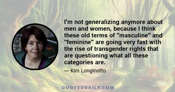 I'm not generalizing anymore about men and women, because I think these old terms of masculine and feminine are going very fast with the rise of transgender rights that are questioning what all these categories are.