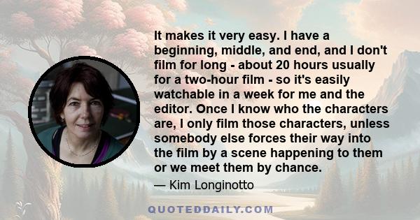 It makes it very easy. I have a beginning, middle, and end, and I don't film for long - about 20 hours usually for a two-hour film - so it's easily watchable in a week for me and the editor. Once I know who the