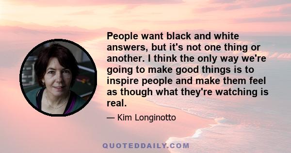 People want black and white answers, but it's not one thing or another. I think the only way we're going to make good things is to inspire people and make them feel as though what they're watching is real.