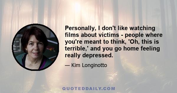 Personally, I don't like watching films about victims - people where you're meant to think, 'Oh, this is terrible,' and you go home feeling really depressed.