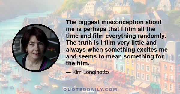 The biggest misconception about me is perhaps that I film all the time and film everything randomly. The truth is I film very little and always when something excites me and seems to mean something for the film.