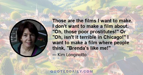 Those are the films I want to make. I don't want to make a film about, Oh, those poor prostitutes! Or Oh, isn't it terrible in Chicago! I want to make a film where people think, Brenda's like me!