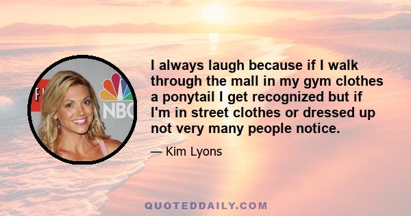 I always laugh because if I walk through the mall in my gym clothes a ponytail I get recognized but if I'm in street clothes or dressed up not very many people notice.