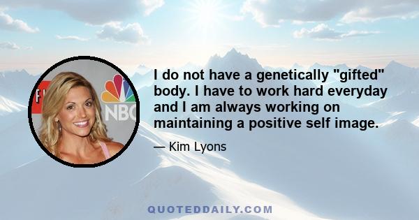 I do not have a genetically gifted body. I have to work hard everyday and I am always working on maintaining a positive self image.