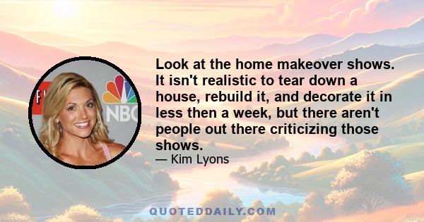 Look at the home makeover shows. It isn't realistic to tear down a house, rebuild it, and decorate it in less then a week, but there aren't people out there criticizing those shows.