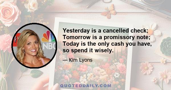 Yesterday is a cancelled check; Tomorrow is a promissory note; Today is the only cash you have, so spend it wisely.