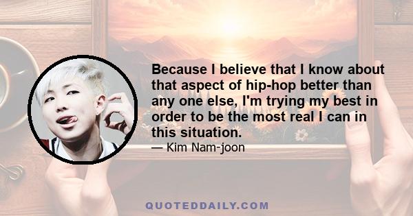 Because I believe that I know about that aspect of hip-hop better than any one else, I'm trying my best in order to be the most real I can in this situation.