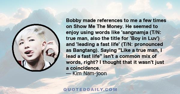 Bobby made references to me a few times on Show Me The Money. He seemed to enjoy using words like 'sangnamja (T/N: true man, also the title for 'Boy in Luv') and 'leading a fast life' (T/N: pronounced as Bangtang).