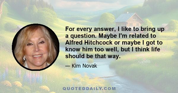 For every answer, I like to bring up a question. Maybe I'm related to Alfred Hitchcock or maybe I got to know him too well, but I think life should be that way.