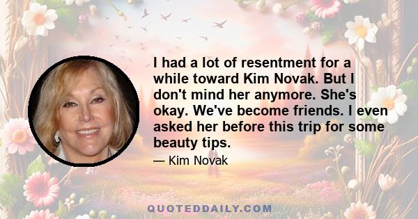 I had a lot of resentment for a while toward Kim Novak. But I don't mind her anymore. She's okay. We've become friends. I even asked her before this trip for some beauty tips.