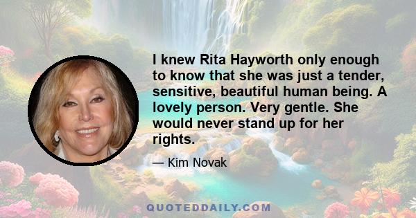 I knew Rita Hayworth only enough to know that she was just a tender, sensitive, beautiful human being. A lovely person. Very gentle. She would never stand up for her rights.