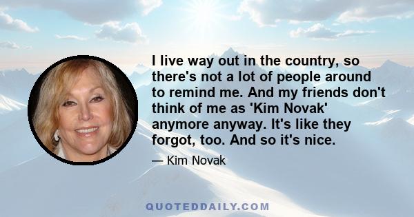 I live way out in the country, so there's not a lot of people around to remind me. And my friends don't think of me as 'Kim Novak' anymore anyway. It's like they forgot, too. And so it's nice.