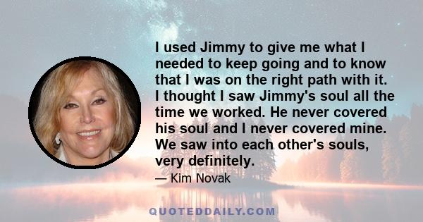 I used Jimmy to give me what I needed to keep going and to know that I was on the right path with it. I thought I saw Jimmy's soul all the time we worked. He never covered his soul and I never covered mine. We saw into