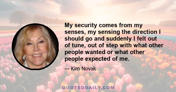 My security comes from my senses, my sensing the direction I should go and suddenly I felt out of tune, out of step with what other people wanted or what other people expected of me.