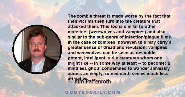 The zombie threat is made worse by the fact that their victims then turn into the creature that attacked them. This too is similar to other monsters (werewolves and vampires) and also similar to the sub-genre of