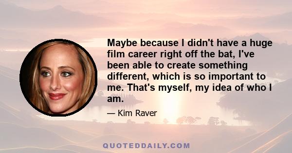 Maybe because I didn't have a huge film career right off the bat, I've been able to create something different, which is so important to me. That's myself, my idea of who I am.