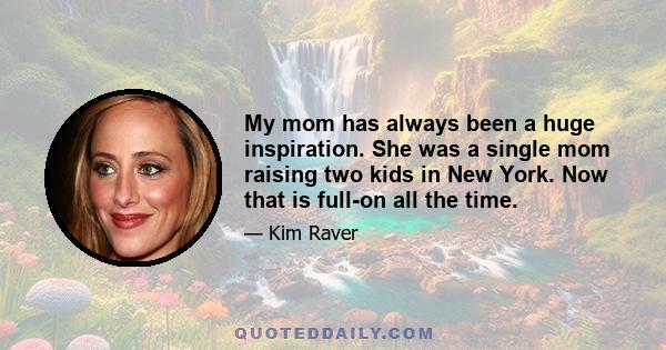 My mom has always been a huge inspiration. She was a single mom raising two kids in New York. Now that is full-on all the time.