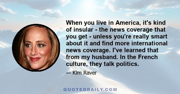 When you live in America, it's kind of insular - the news coverage that you get - unless you're really smart about it and find more international news coverage. I've learned that from my husband. In the French culture,