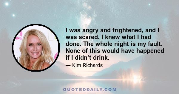 I was angry and frightened, and I was scared. I knew what I had done. The whole night is my fault. None of this would have happened if I didn’t drink.