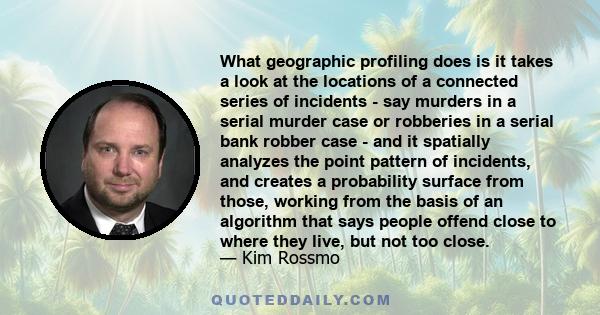 What geographic profiling does is it takes a look at the locations of a connected series of incidents - say murders in a serial murder case or robberies in a serial bank robber case - and it spatially analyzes the point 