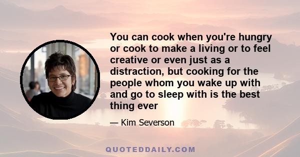 You can cook when you're hungry or cook to make a living or to feel creative or even just as a distraction, but cooking for the people whom you wake up with and go to sleep with is the best thing ever