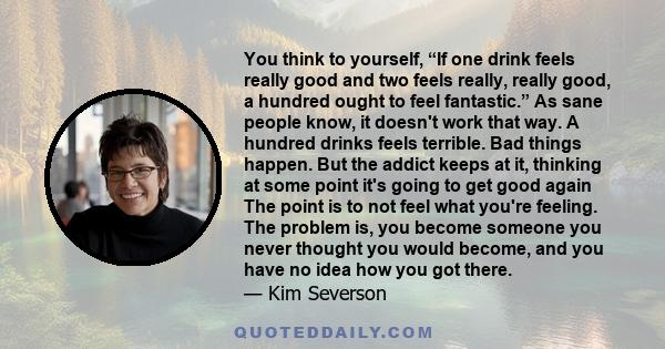 You think to yourself, “If one drink feels really good and two feels really, really good, a hundred ought to feel fantastic.” As sane people know, it doesn't work that way. A hundred drinks feels terrible. Bad things