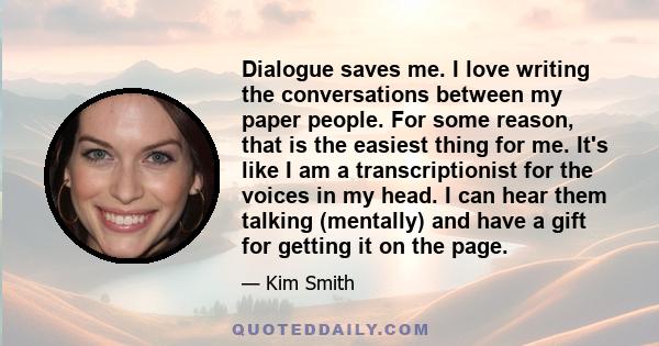 Dialogue saves me. I love writing the conversations between my paper people. For some reason, that is the easiest thing for me. It's like I am a transcriptionist for the voices in my head. I can hear them talking