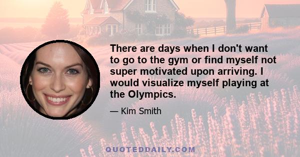 There are days when I don't want to go to the gym or find myself not super motivated upon arriving. I would visualize myself playing at the Olympics.