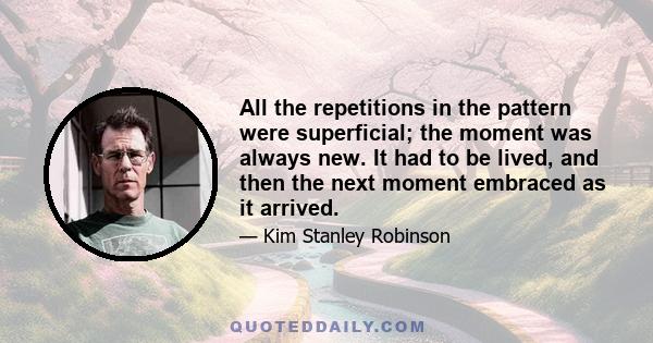 All the repetitions in the pattern were superficial; the moment was always new. It had to be lived, and then the next moment embraced as it arrived.