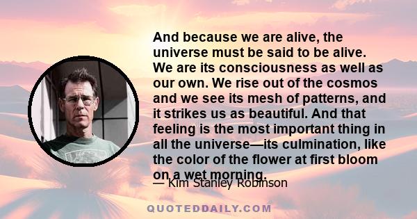 And because we are alive, the universe must be said to be alive. We are its consciousness as well as our own. We rise out of the cosmos and we see its mesh of patterns, and it strikes us as beautiful. And that feeling