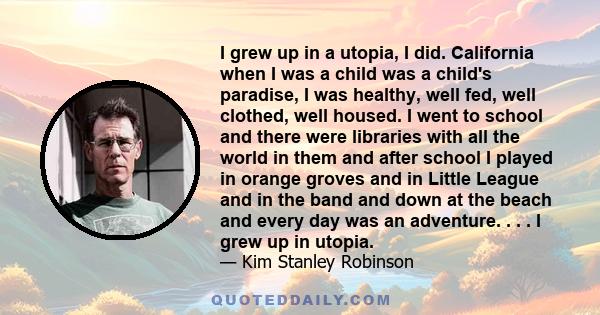 I grew up in a utopia, I did. California when I was a child was a child's paradise, I was healthy, well fed, well clothed, well housed. I went to school and there were libraries with all the world in them and after