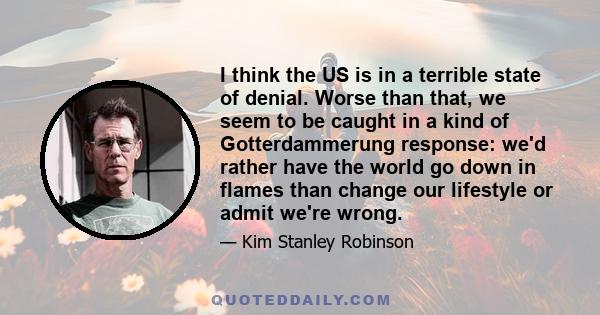 I think the US is in a terrible state of denial. Worse than that, we seem to be caught in a kind of Gotterdammerung response: we'd rather have the world go down in flames than change our lifestyle or admit we're wrong.