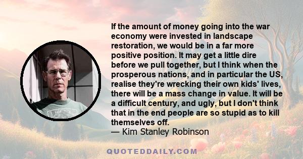 If the amount of money going into the war economy were invested in landscape restoration, we would be in a far more positive position. It may get a little dire before we pull together, but I think when the prosperous