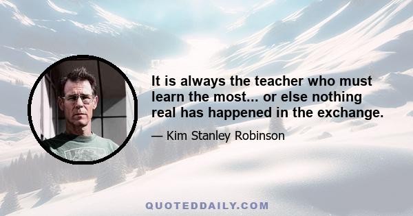 It is always the teacher who must learn the most... or else nothing real has happened in the exchange.