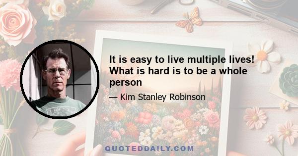 It is easy to live multiple lives! What is hard is to be a whole person