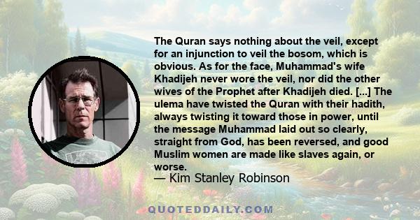 The Quran says nothing about the veil, except for an injunction to veil the bosom, which is obvious. As for the face, Muhammad's wife Khadijeh never wore the veil, nor did the other wives of the Prophet after Khadijeh