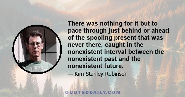 There was nothing for it but to pace through just behind or ahead of the spooling present that was never there, caught in the nonexistent interval between the nonexistent past and the nonexistent future.