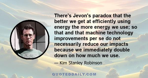 There's Jevon's paradox that the better we get at efficiently using energy the more energy we use; so that and that machine technology improvements per se do not necessarily reduce our impacts because we immediately