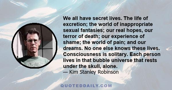 We all have secret lives. The life of excretion; the world of inappropriate sexual fantasies; our real hopes, our terror of death; our experience of shame; the world of pain; and our dreams. No one else knows these