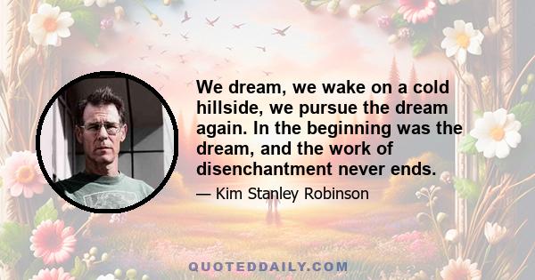 We dream, we wake on a cold hillside, we pursue the dream again. In the beginning was the dream, and the work of disenchantment never ends.