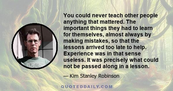 You could never teach other people anything that mattered. The important things they had to learn for themselves, almost always by making mistakes, so that the lessons arrived too late to help. Experience was in that