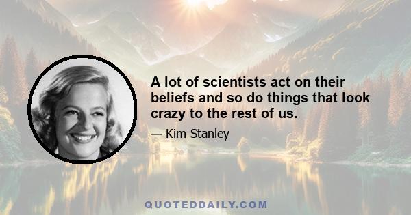 A lot of scientists act on their beliefs and so do things that look crazy to the rest of us.