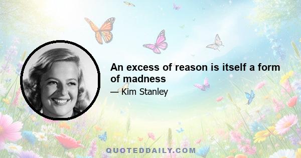 An excess of reason is itself a form of madness