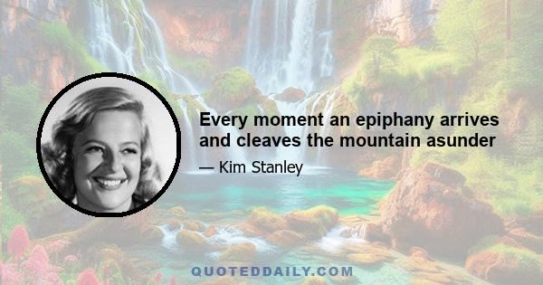 Every moment an epiphany arrives and cleaves the mountain asunder