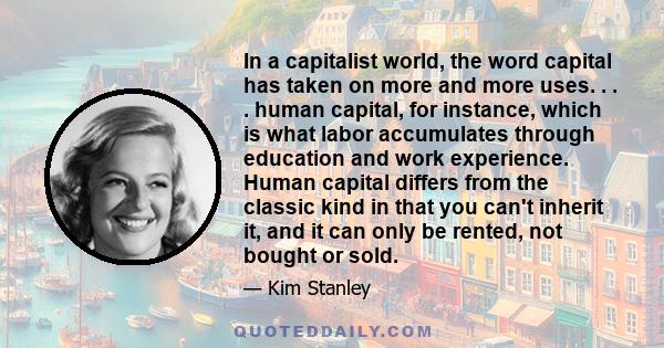 In a capitalist world, the word capital has taken on more and more uses. . . . human capital, for instance, which is what labor accumulates through education and work experience. Human capital differs from the classic